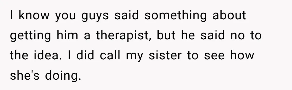 I know you guys said something about getting him a therapist, but he said no to the idea. I did call my sister to see how she's doing.