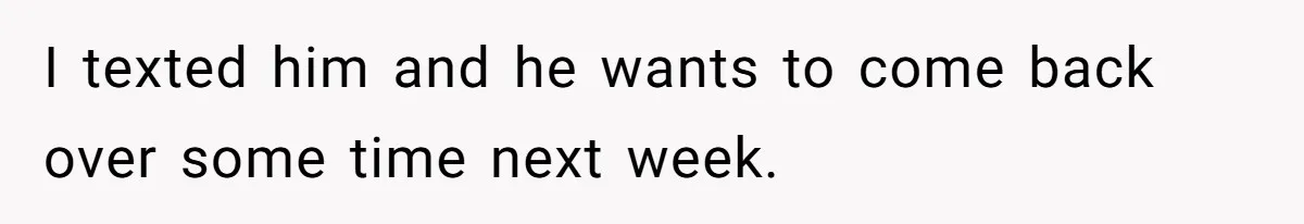 I texted him and he wants to come back over some time next week.