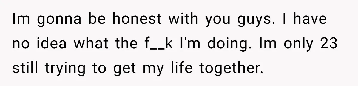 Im gonna be honest with you guys. I have no idea what the f__k I'm doing. Im only 23 still trying to get my life together.