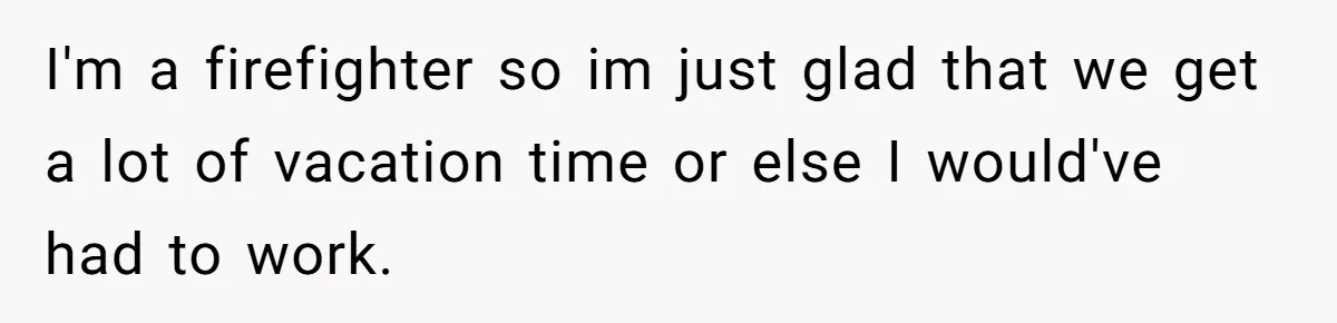 I'm a firefighter so im just glad that we get a lot of vacation time or else I would've had to work.