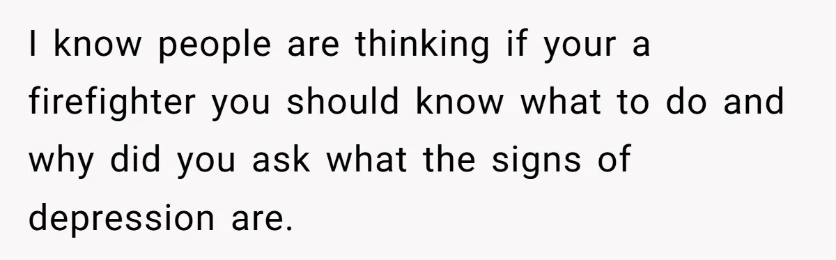 I know people are thinking if your a firefighter you should know what to do and why did you ask what the signs of depression are.