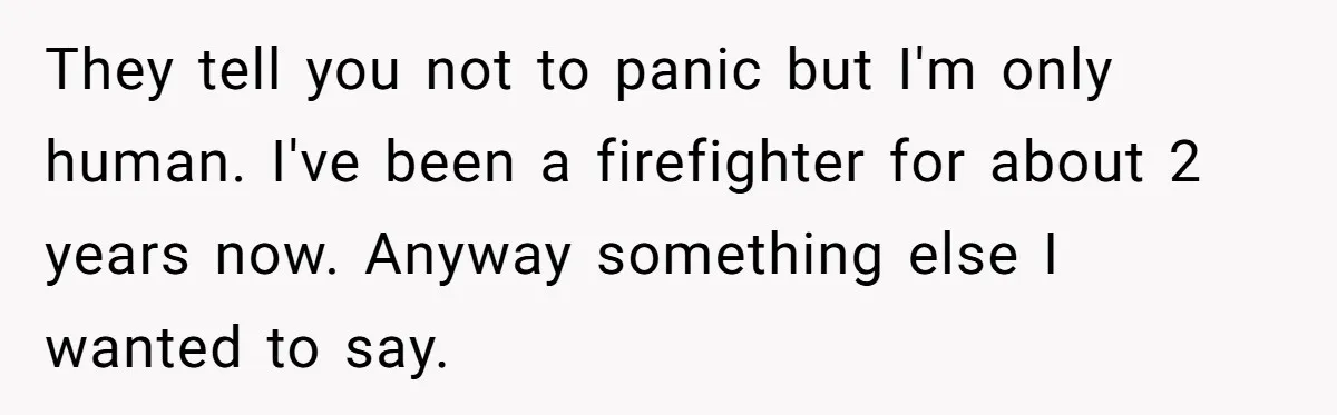 They tell you not to panic but I'm only human. I've been a firefighter for about 2 years now. Anyway something else I wanted to say.