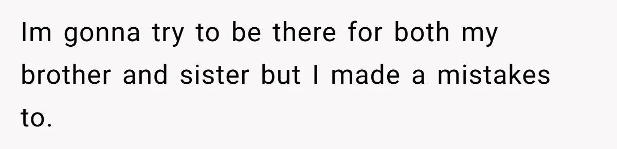 Im gonna try to be there for both my brother and sister but I made a mistakes to.