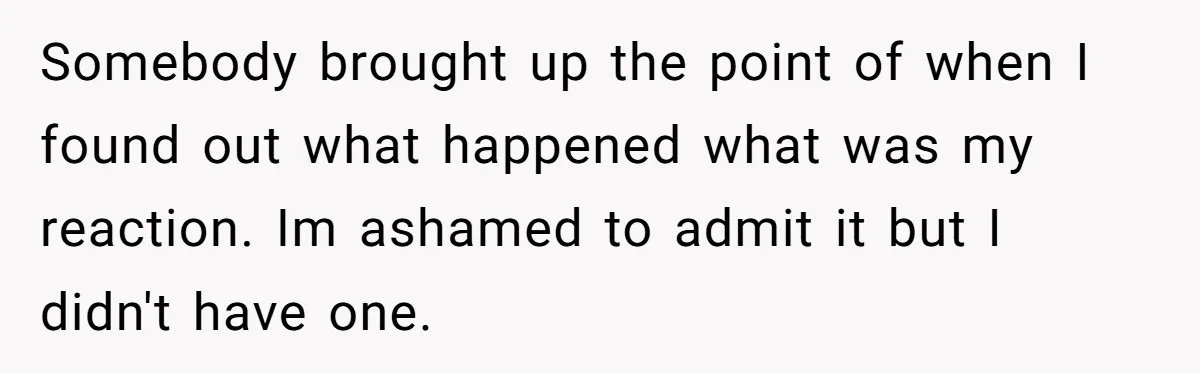Somebody brought up the point of when I found out what happened what was my reaction. Im ashamed to admit it but I didn't have one.