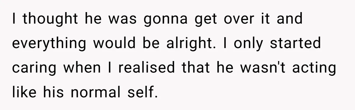 I thought he was gonna get over it and everything would be alright. I only started caring when I realised that he wasn't acting like his normal self.