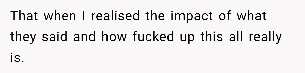 That when I realised the impact of what they said and how fucked up this all really is.
