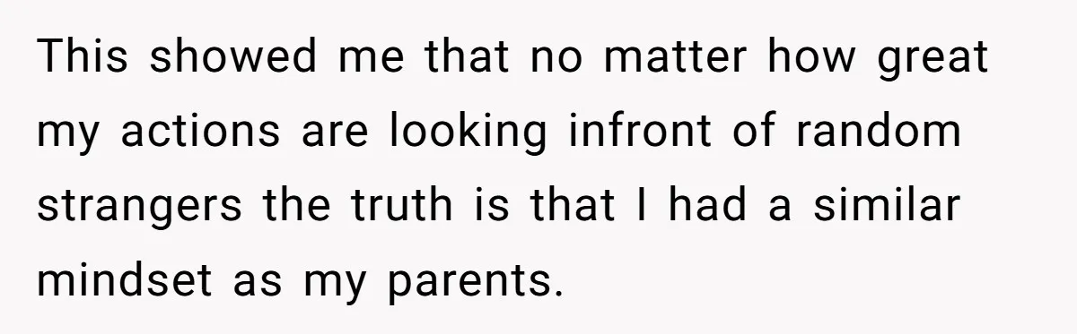 This showed me that no matter how great my actions are looking infront of random strangers the truth is that I had a similar mindset as my parents.