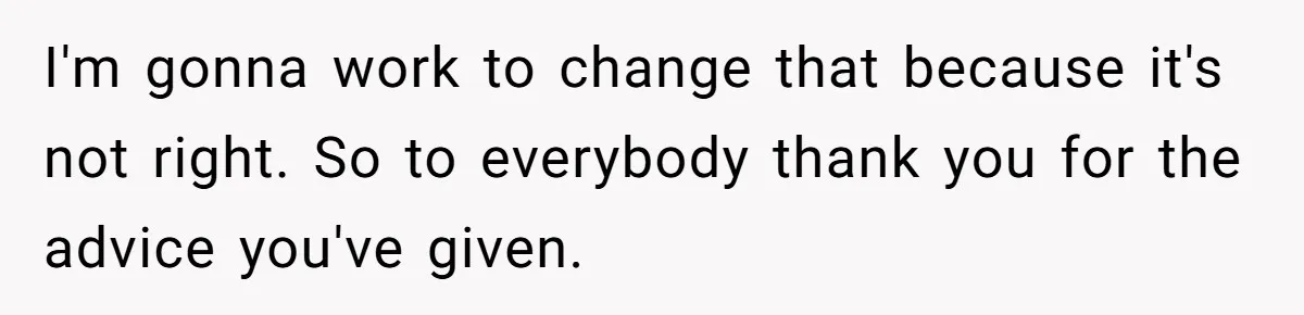 I'm gonna work to change that because it's not right. So to everybody thank you for the advice you've given.