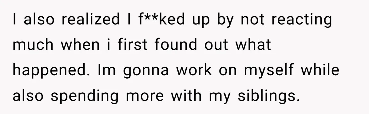 I also realized I f**ked up by not reacting much when i first found out what happened. Im gonna work on myself while also spending more with my siblings.