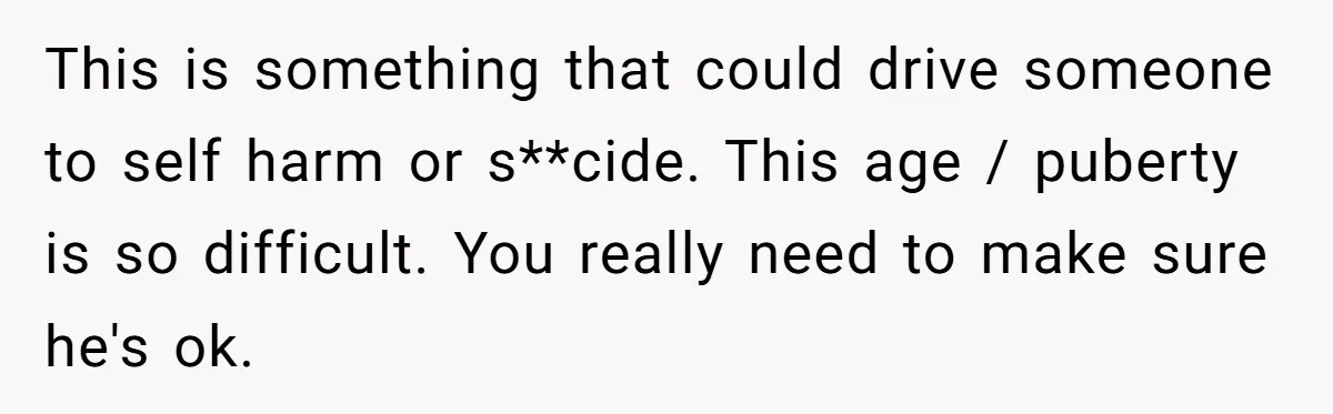 This is something that could drive someone to self harm or s**cide. This age / puberty is so difficult. You really need to make sure he's ok.