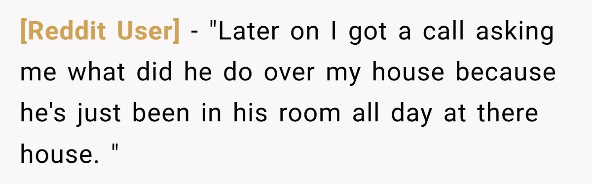 [Reddit User] − "Later on I got a call asking me what did he do over my house because he's just been in his room all day at there house....