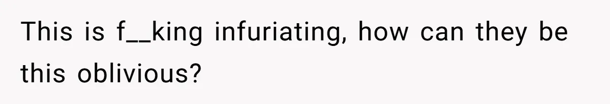 This is f__king infuriating, how can they be this oblivious?