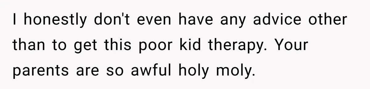 I honestly don't even have any advice other than to get this poor kid therapy. Your parents are so awful holy moly.
