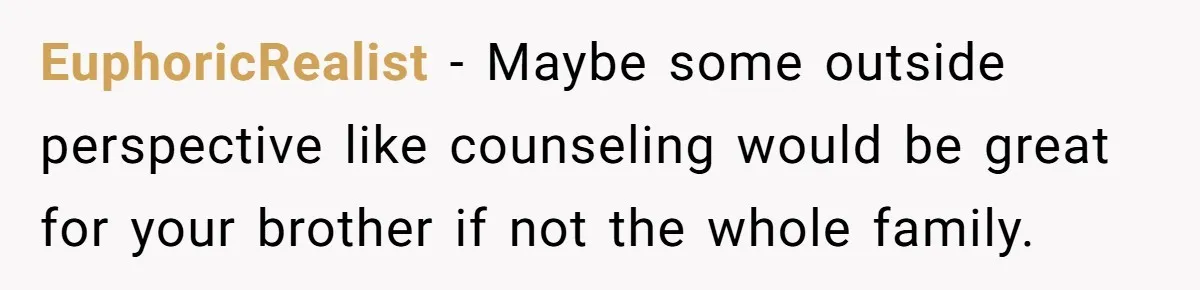 EuphoricRealist − Maybe some outside perspective like counseling would be great for your brother if not the whole family.