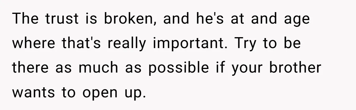 The trust is broken, and he's at and age where that's really important. Try to be there as much as possible if your brother wants to open up.