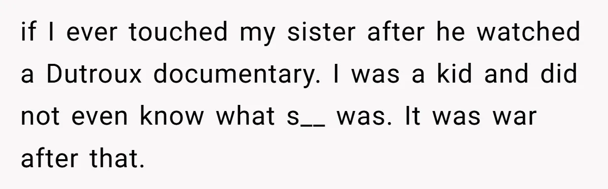 if I ever touched my sister after he watched a Dutroux documentary. I was a kid and did not even know what s__ was. It was war after that.