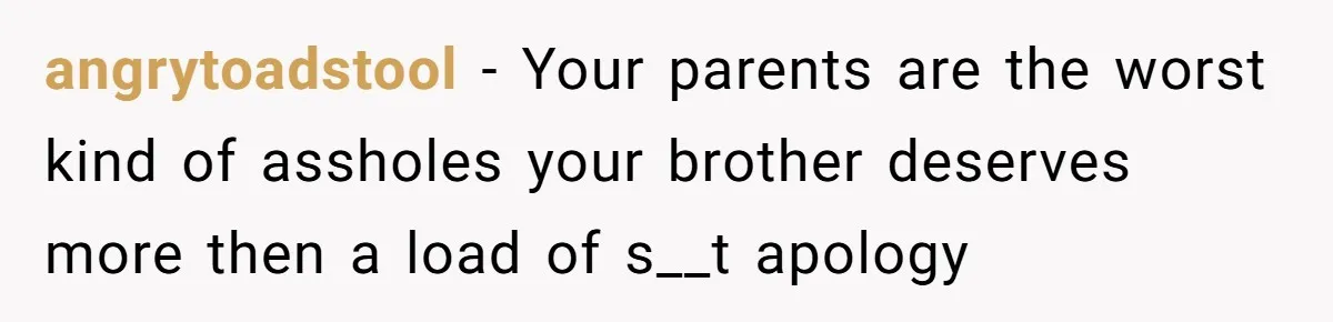 angrytoadstool − Your parents are the worst kind of assholes your brother deserves more then a load of s__t apology