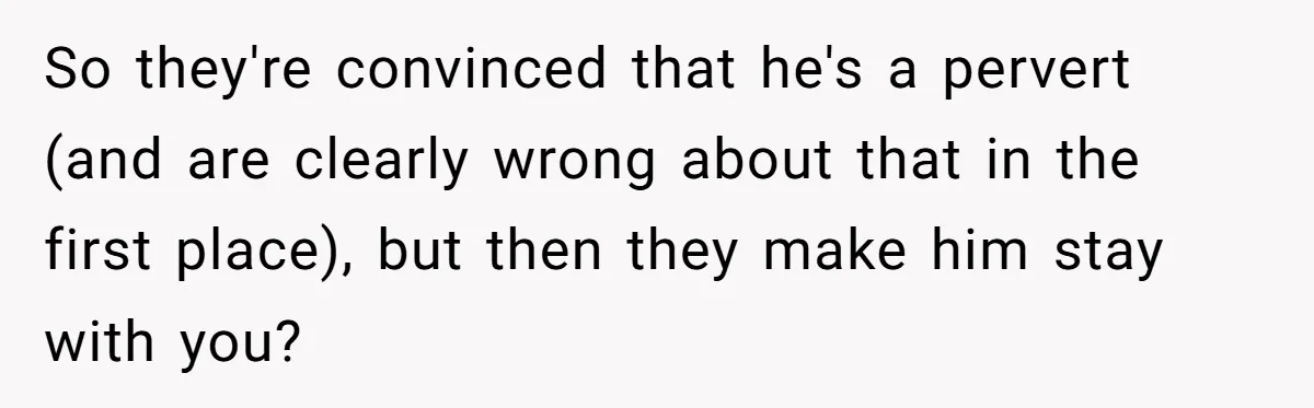 So they're convinced that he's a pervert (and are clearly wrong about that in the first place), but then they make him stay with you?