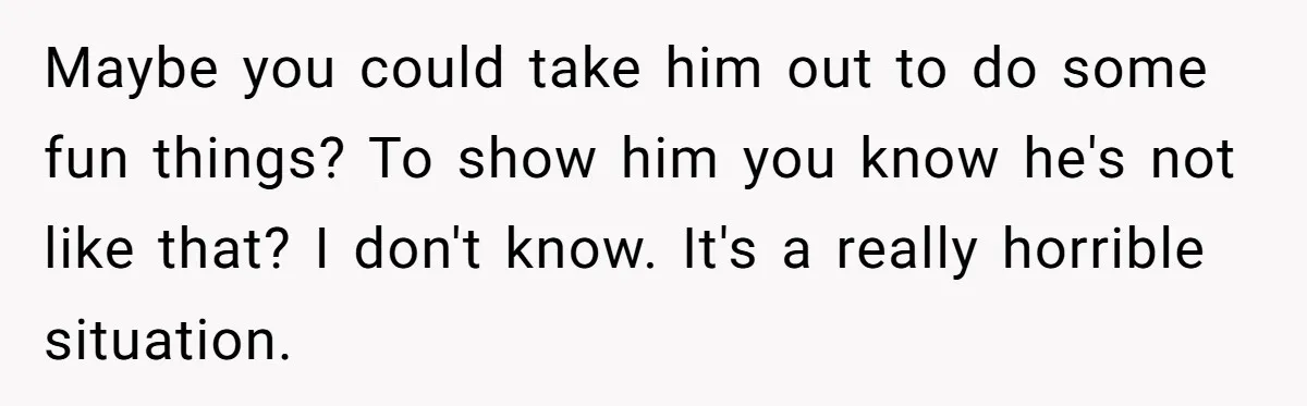 Maybe you could take him out to do some fun things? To show him you know he's not like that? I don't know. It's a really horrible situation.