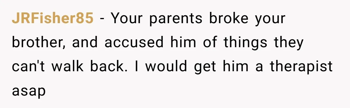 JRFisher85 − Your parents broke your brother, and accused him of things they can't walk back. I would get him a therapist asap