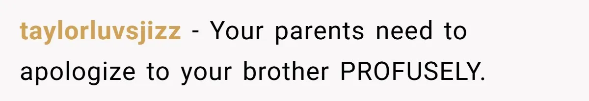 taylorluvsjizz − Your parents need to apologize to your brother PROFUSELY.