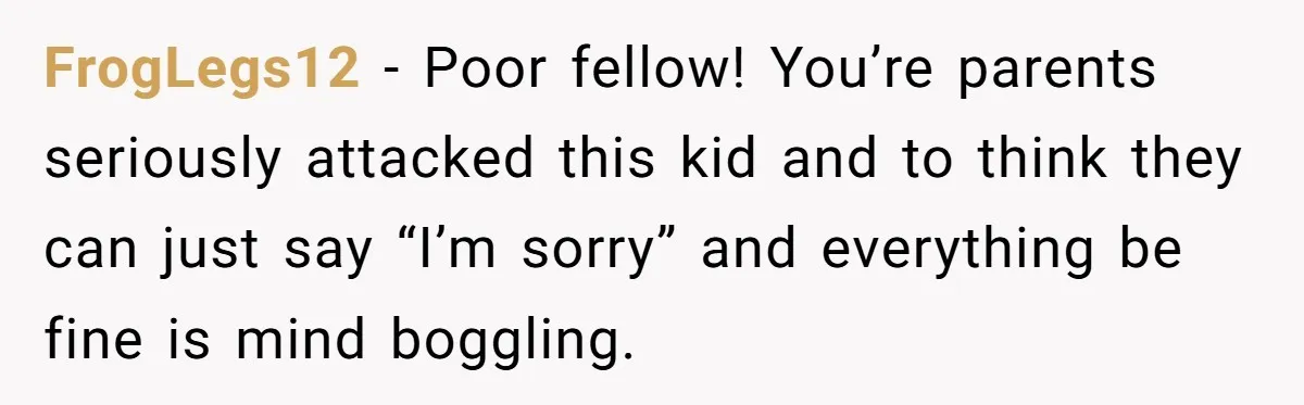 FrogLegs12 − Poor fellow! You’re parents seriously attacked this kid and to think they can just say “I’m sorry” and everything be fine is mind boggling.