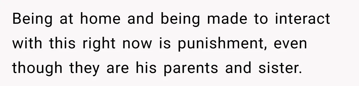 Being at home and being made to interact with this right now is punishment, even though they are his parents and sister.