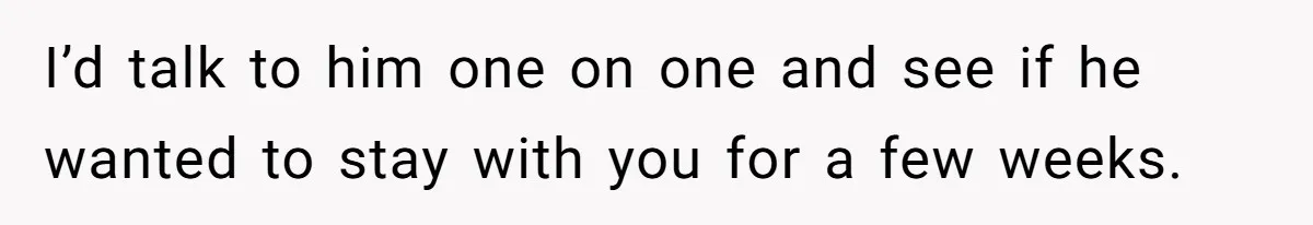I’d talk to him one on one and see if he wanted to stay with you for a few weeks.