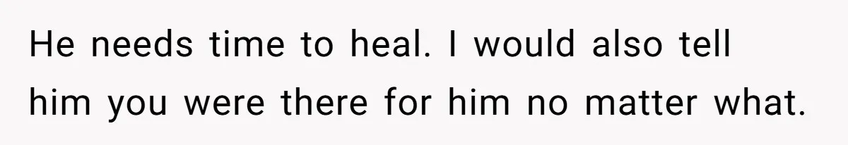 He needs time to heal. I would also tell him you were there for him no matter what.