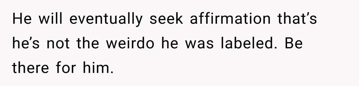He will eventually seek affirmation that’s he’s not the weirdo he was labeled. Be there for him.