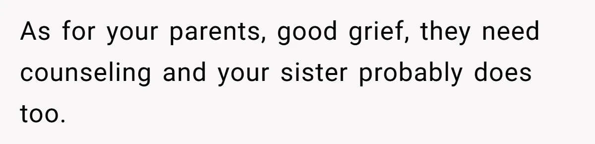 As for your parents, good grief, they need counseling and your sister probably does too.