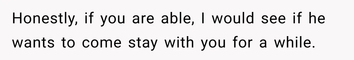 Honestly, if you are able, I would see if he wants to come stay with you for a while.