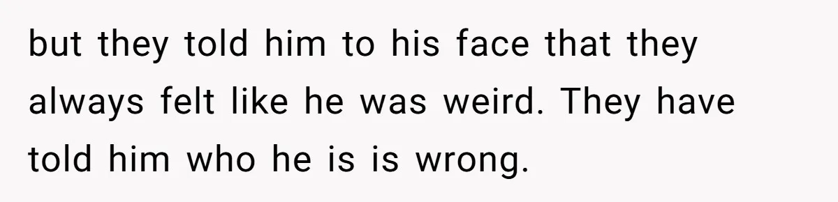 but they told him to his face that they always felt like he was weird. They have told him who he is is wrong.
