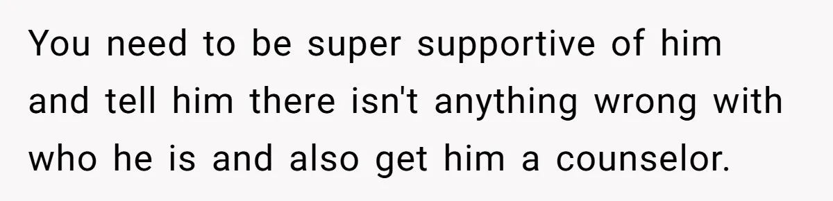 You need to be super supportive of him and tell him there isn't anything wrong with who he is and also get him a counselor.
