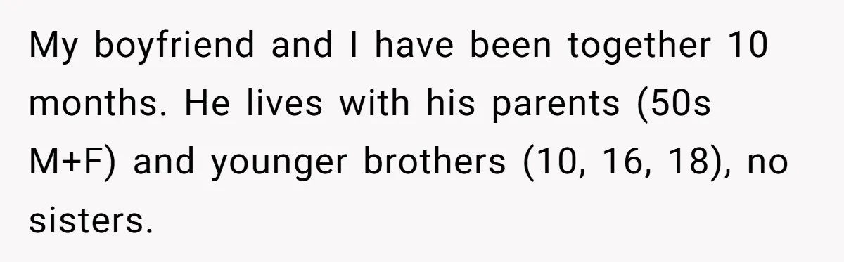 My boyfriend and I have been together 10 months. He lives with his parents (50s M+F) and younger brothers (10, 16, 18), no sisters.