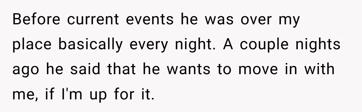 Before current events he was over my place basically every night. A couple nights ago he said that he wants to move in with me, if I'm up for it.