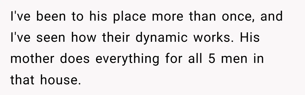 I've been to his place more than once, and I've seen how their dynamic works. His mother does everything for all 5 men in that house.