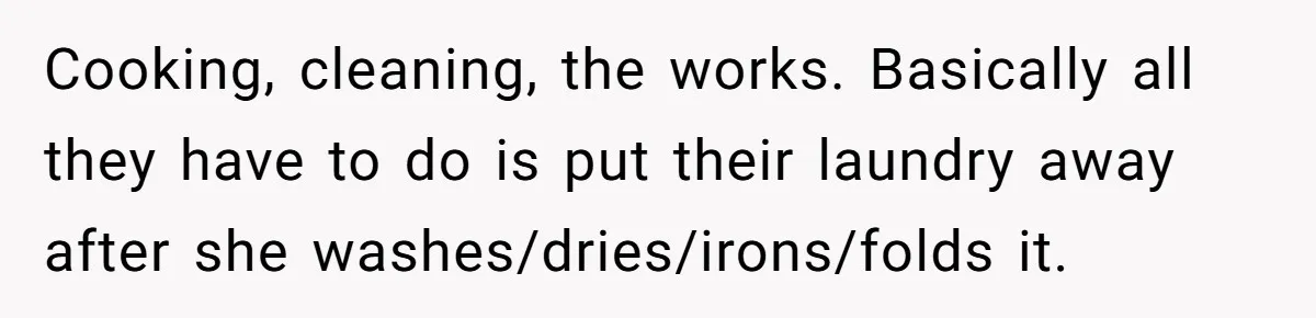 Cooking, cleaning, the works. Basically all they have to do is put their laundry away after she washes/dries/irons/folds it.