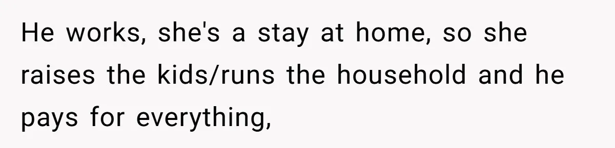 He works, she's a stay at home, so she raises the kids/runs the household and he pays for everything,