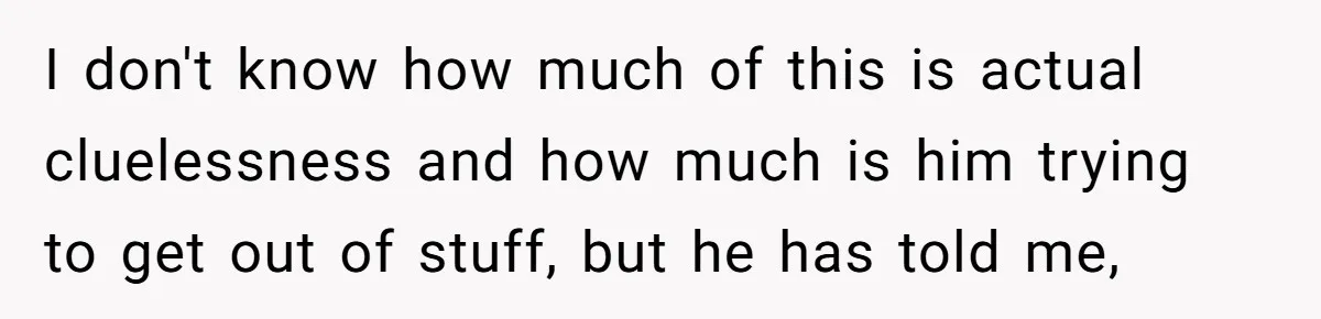 I don't know how much of this is actual cluelessness and how much is him trying to get out of stuff, but he has told me,