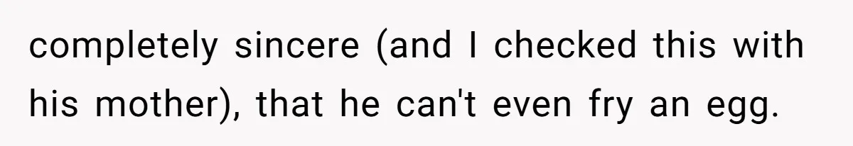 completely sincere (and I checked this with his mother), that he can't even fry an egg.