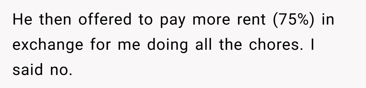 He then offered to pay more rent (75%) in exchange for me doing all the chores. I said no.