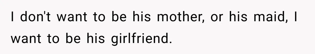 I don't want to be his mother, or his maid, I want to be his girlfriend.