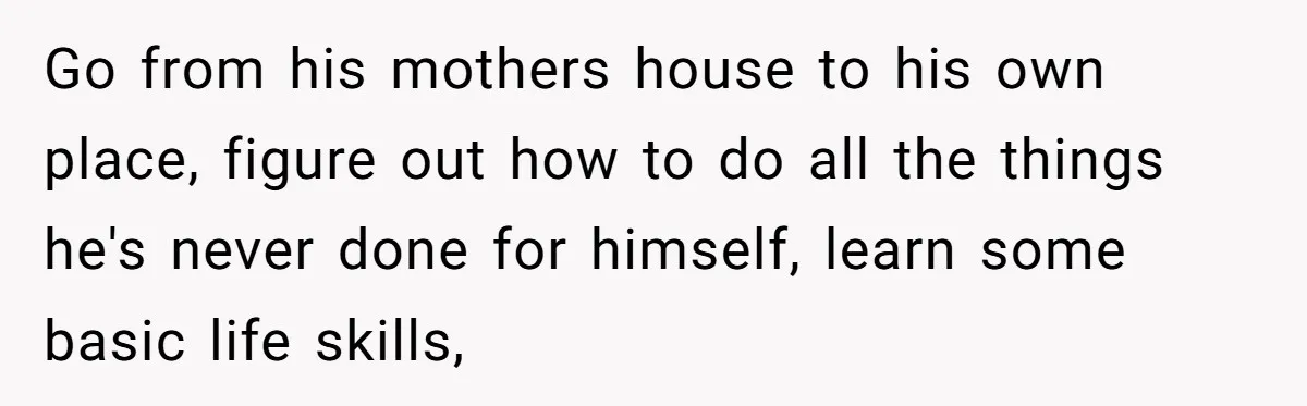 Go from his mothers house to his own place, figure out how to do all the things he's never done for himself, learn some basic life skills,