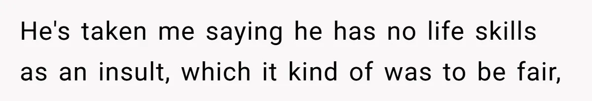 He's taken me saying he has no life skills as an insult, which it kind of was to be fair,