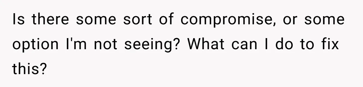 Is there some sort of compromise, or some option I'm not seeing? What can I do to fix this?
