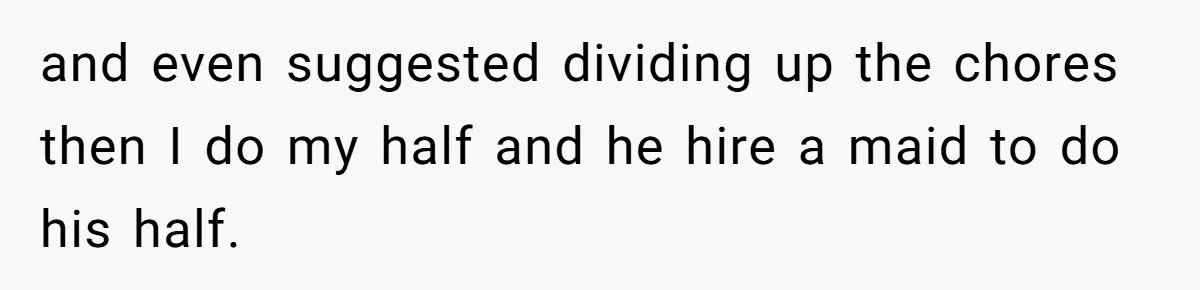 and even suggested dividing up the chores then I do my half and he hire a maid to do his half.