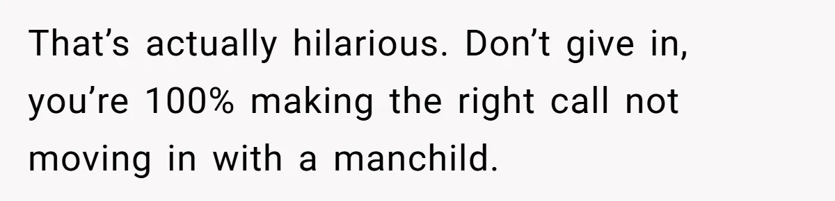 That’s actually hilarious. Don’t give in, you’re 100% making the right call not moving in with a manchild.