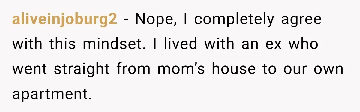 aliveinjoburg2 − Nope, I completely agree with this mindset. I lived with an ex who went straight from mom’s house to our own apartment.