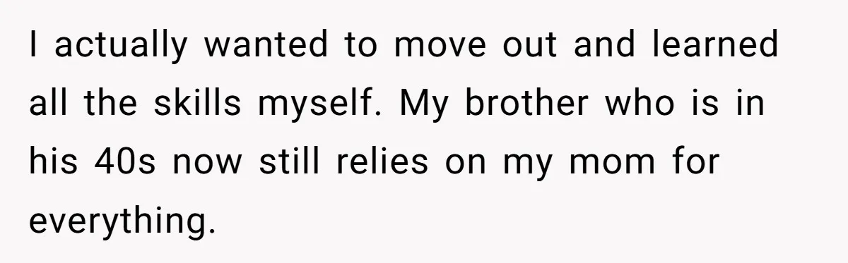 I actually wanted to move out and learned all the skills myself. My brother who is in his 40s now still relies on my mom for everything.
